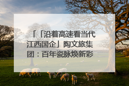 「沿着高速看当代江西国企」陶文旅集团：百年瓷脉焕新彩 文旅融合谱华章