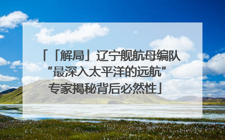 「解局」辽宁舰航母编队“最深入太平洋的远航” 专家揭秘背后必然性