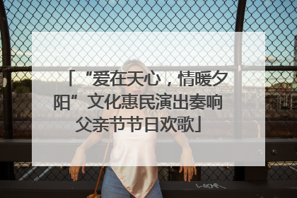 “爱在天心，情暖夕阳”文化惠民演出奏响父亲节节日欢歌