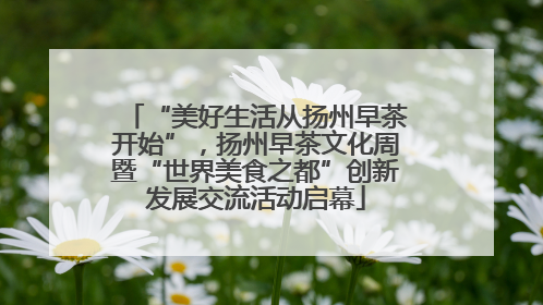 “美好生活从扬州早茶开始”，扬州早茶文化周暨“世界美食之都”创新发展交流活动启幕