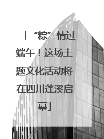 “粽”情过端午！这场主题文化活动将在四川蓬溪启幕