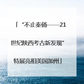 “不止秦俑——21世纪陕西考古新发现”特展亮相美国加州