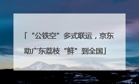 “公铁空”多式联运，京东助广东荔枝“鲜”到全国