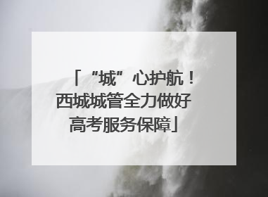 “城”心护航！西城城管全力做好高考服务保障