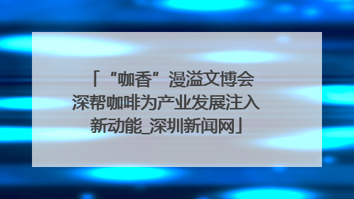 “咖香”漫溢文博会 深帮咖啡为产业发展注入新动能_深圳新闻网