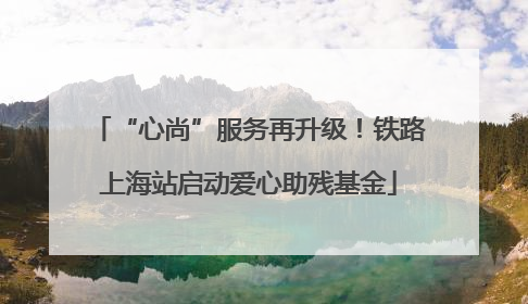 “心尚”服务再升级！铁路上海站启动爱心助残基金