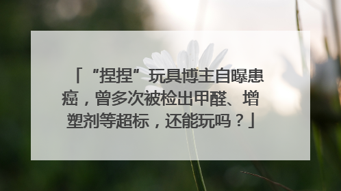 “捏捏”玩具博主自曝患癌，曾多次被检出甲醛、增塑剂等超标，还能玩吗？