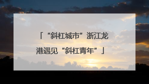 “斜杠城市”浙江龙港遇见“斜杠青年”