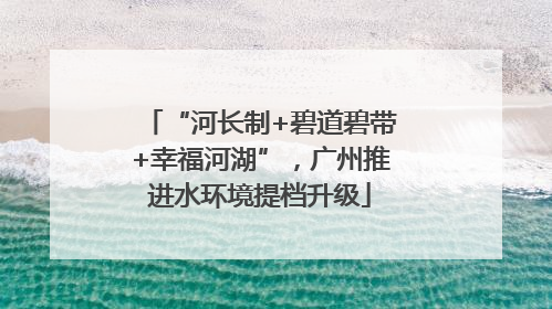 “河长制+碧道碧带+幸福河湖”，广州推进水环境提档升级