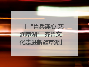 “鲁兵连心 艺润草湖” 齐鲁文化走进新疆草湖