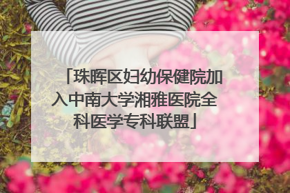 珠晖区妇幼保健院加入中南大学湘雅医院全科医学专科联盟