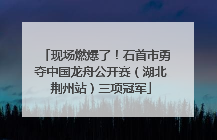 现场燃爆了！石首市勇夺中国龙舟公开赛（湖北荆州站）三项冠军