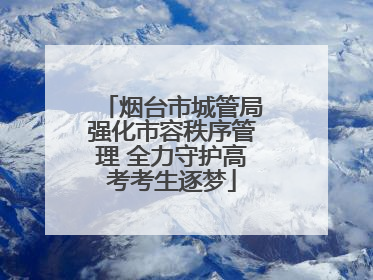 烟台市城管局强化市容秩序管理 全力守护高考考生逐梦