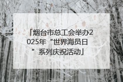 烟台市总工会举办2025年“世界海员日”系列庆祝活动