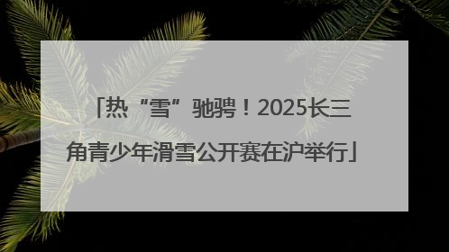 热“雪”驰骋！2025长三角青少年滑雪公开赛在沪举行