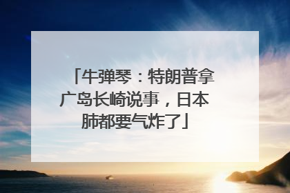 牛弹琴：特朗普拿广岛长崎说事，日本肺都要气炸了