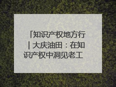 知识产权地方行｜大庆油田：在知识产权中洞见老工业基地的 “创新密码”