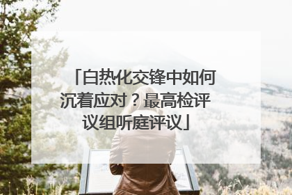 白热化交锋中如何沉着应对？最高检评议组听庭评议