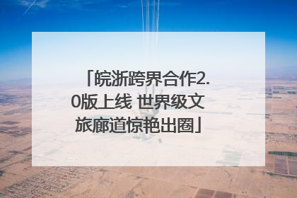 皖浙跨界合作2.0版上线 世界级文旅廊道惊艳出圈
