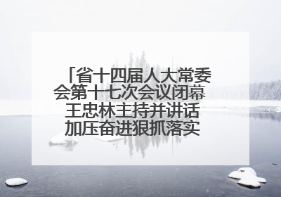 省十四届人大常委会第十七次会议闭幕 王忠林主持并讲话 加压奋进狠抓落实 全力推动支点建设成势见效