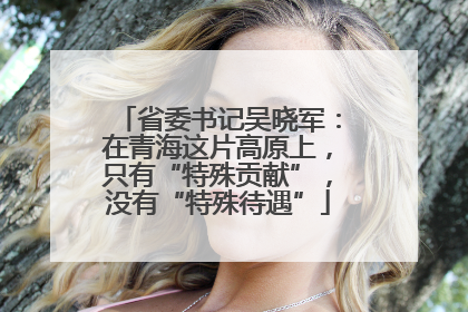 省委书记吴晓军：在青海这片高原上，只有“特殊贡献”，没有“特殊待遇”