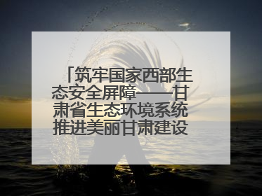 筑牢国家西部生态安全屏障——甘肃省生态环境系统推进美丽甘肃建设交出亮眼答卷