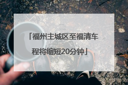 福州主城区至福清车程将缩短20分钟