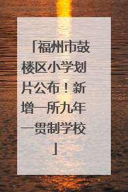 福州市鼓楼区小学划片公布！新增一所九年一贯制学校