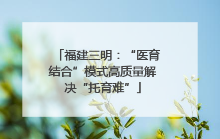 福建三明：“医育结合”模式高质量解决“托育难”