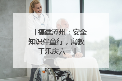 福建漳州：安全知识伴童行，寓教于乐庆六一