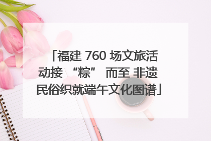 福建 760 场文旅活动接 “粽” 而至 非遗民俗织就端午文化图谱
