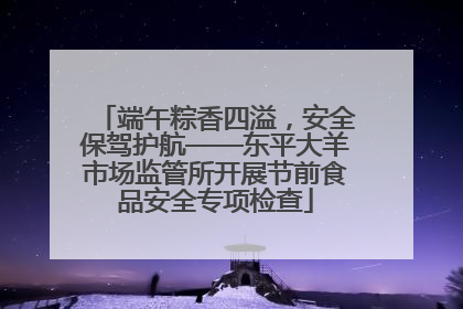端午粽香四溢，安全保驾护航——东平大羊市场监管所开展节前食品安全专项检查