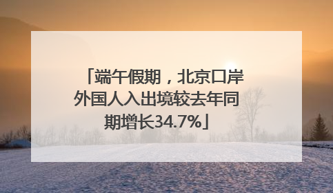 端午假期，北京口岸外国人入出境较去年同期增长34.7%