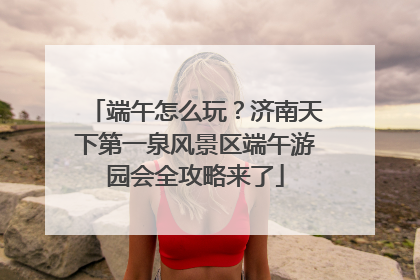 端午怎么玩？济南天下第一泉风景区端午游园会全攻略来了
