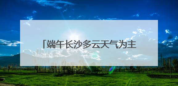 端午长沙多云天气为主，雨水天天“打卡”