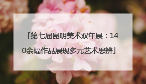 第七届昆明美术双年展：140余幅作品展现多元艺术思辨