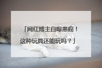 网红博主自曝患癌！这种玩具还能玩吗？