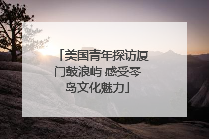 美国青年探访厦门鼓浪屿 感受琴岛文化魅力