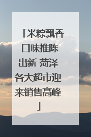 米粽飘香 口味推陈出新 菏泽各大超市迎来销售高峰