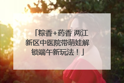 粽香+药香 两江新区中医院带萌娃解锁端午新玩法！