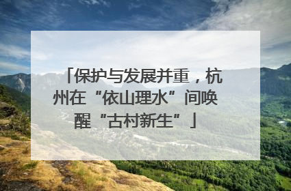 保护与发展并重，杭州在“依山理水”间唤醒“古村新生”