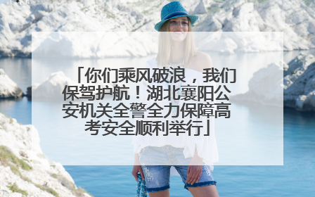 你们乘风破浪，我们保驾护航！湖北襄阳公安机关全警全力保障高考安全顺利举行