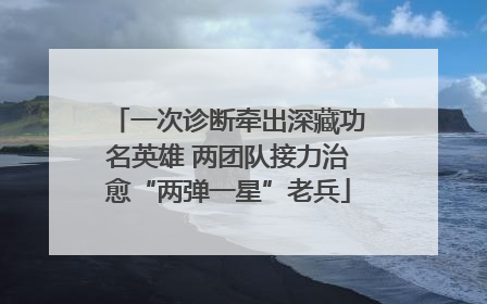 一次诊断牵出深藏功名英雄 两团队接力治愈“两弹一星”老兵