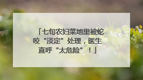 七旬农妇菜地里被蛇咬“淡定”处理，医生直呼“太危险”！