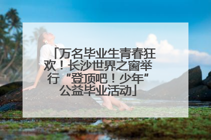 万名毕业生青春狂欢！长沙世界之窗举行“登顶吧！少年”公益毕业活动