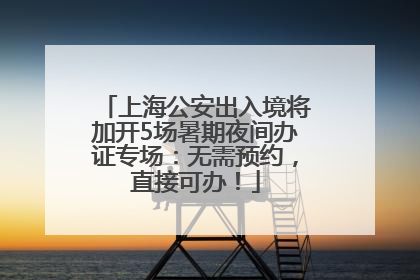 上海公安出入境将加开5场暑期夜间办证专场：无需预约，直接可办！