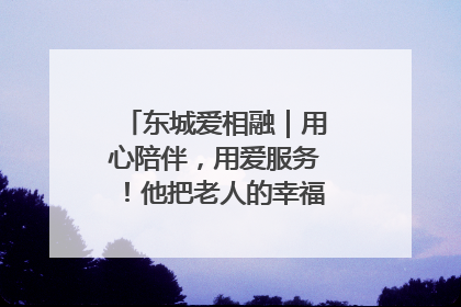 东城爱相融｜用心陪伴，用爱服务！他把老人的幸福感当“大事儿”