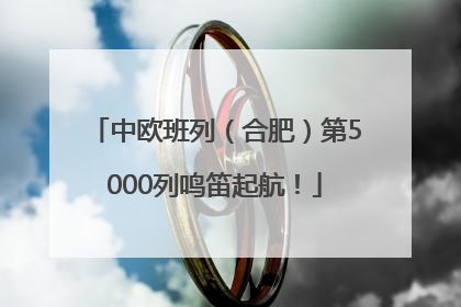 中欧班列（合肥）第5000列鸣笛起航！