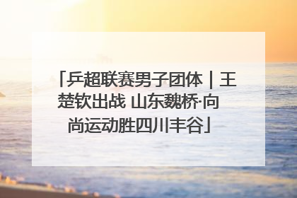 乒超联赛男子团体｜王楚钦出战 山东魏桥·向尚运动胜四川丰谷