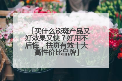买什么淡斑产品又好效果又快？好用不后悔，祛斑有效十大高性价比品牌